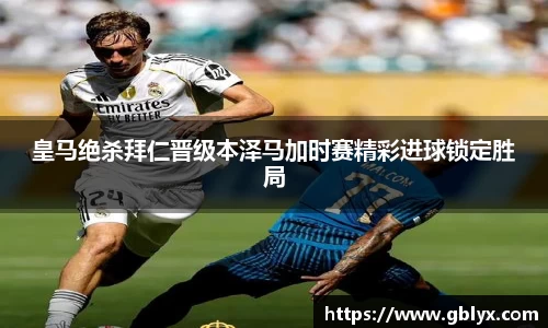mile米乐m6皇马绝杀拜仁晋级本泽马加时赛精彩进球锁定胜局